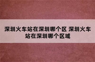 深圳火车站在深圳哪个区 深圳火车站在深圳哪个区域